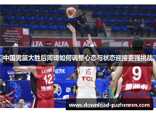 中国男篮大胜后周琦如何调整心态与状态迎接更强挑战 中国男篮大胜后周琦如何调整心态与状态迎接更强挑战
