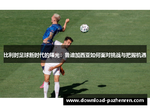 比利时足球新时代的曙光:鲁迪加西亚如何面对挑战与把握机遇 比利时足球新时代的曙光:鲁迪加西亚如何面对挑战与把握机遇