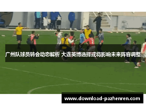 广州队球员转会动态解析 大连英博选择或将影响未来阵容调整 广州队球员转会动态解析 大连英博选择或将影响未来阵容调整