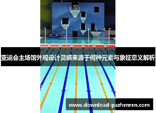 亚运会主场馆外观设计灵感来源于何种元素与象征意义解析 亚运会主场馆外观设计灵感来源于何种元素与象征意义解析