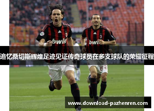 追忆桑切斯辉煌足迹见证传奇球员在多支球队的荣耀征程 追忆桑切斯辉煌足迹见证传奇球员在多支球队的荣耀征程