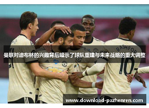 曼联对迪布林的兴趣背后暗示了球队重建与未来战略的重大调整 曼联对迪布林的兴趣背后暗示了球队重建与未来战略的重大调整