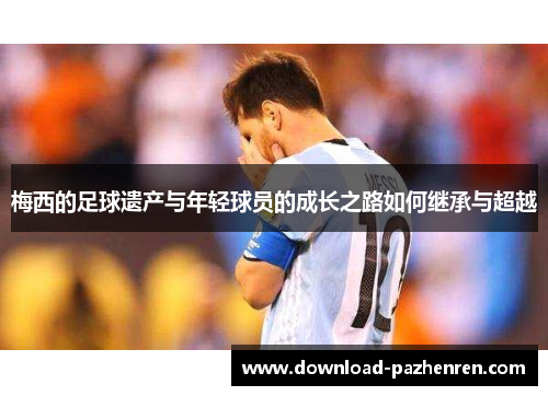 梅西的足球遗产与年轻球员的成长之路如何继承与超越