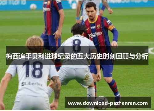 梅西追平贝利进球纪录的五大历史时刻回顾与分析