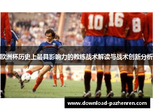 欧洲杯历史上最具影响力的教练战术解读与战术创新分析 欧洲杯历史上最具影响力的教练战术解读与战术创新分析