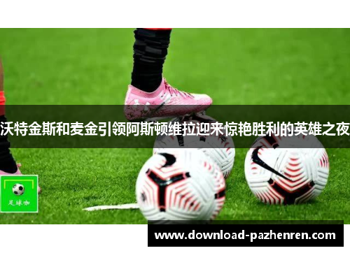 沃特金斯和麦金引领阿斯顿维拉迎来惊艳胜利的英雄之夜