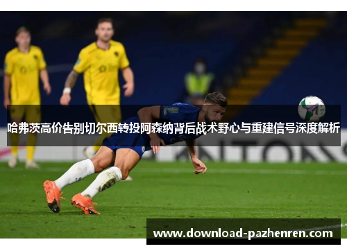 哈弗茨高价告别切尔西转投阿森纳背后战术野心与重建信号深度解析