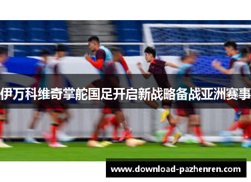伊万科维奇掌舵国足开启新战略备战亚洲赛事